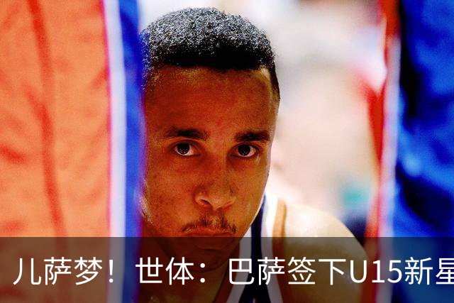 儿萨梦！世体：巴萨签下U15新星巴尔巴尼，球员受到多家豪门关注