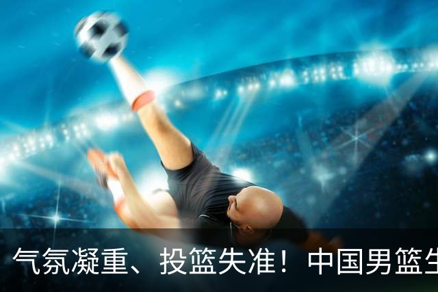 气氛凝重、投篮失准！中国男篮生死战能否突围省队？
