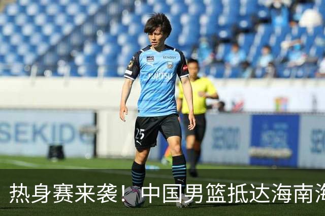 热身赛来袭！中国男篮抵达海南海口引关注 24号首战对阵喀麦隆