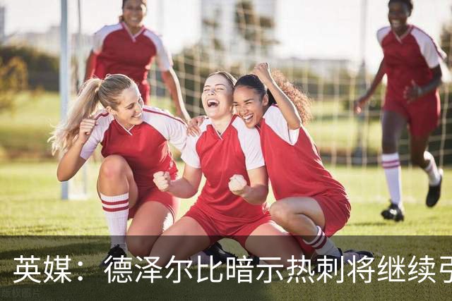 英媒：德泽尔比暗示热刺将继续引援；阿森纳继续报价吉马良斯