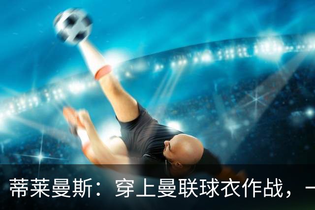 蒂莱曼斯：穿上曼联球衣作战，一定是独一无二的体验，我无比向往