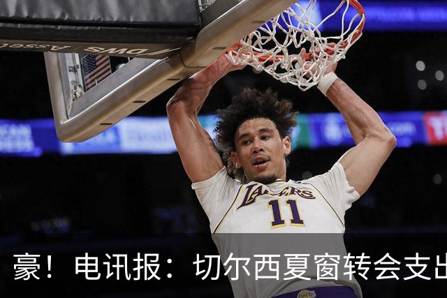豪！电讯报：切尔西夏窗转会支出即将连续第五个赛季突破2亿镑