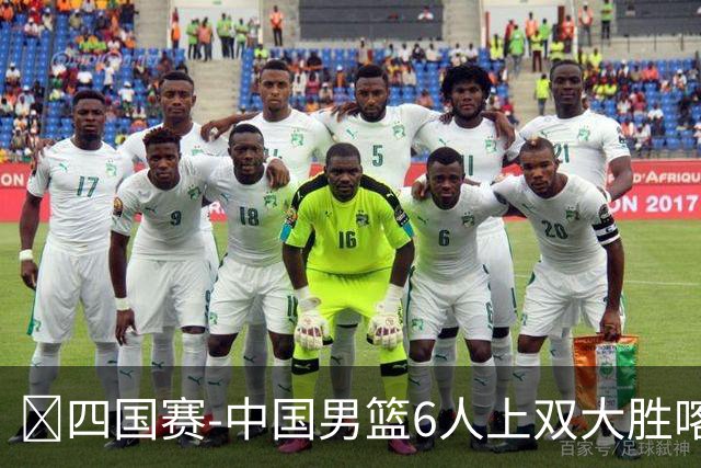 🏀四国赛-中国男篮6人上双大胜喀麦隆 廖三宁18+5 贺希宁17分